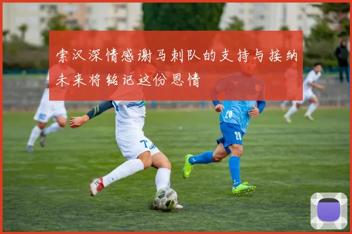 索汉深情感谢马刺队的支持与接纳未来将铭记这份恩情