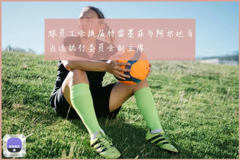 球员工会换届特雷墨菲与阿尔达马当选执行委员会副主席