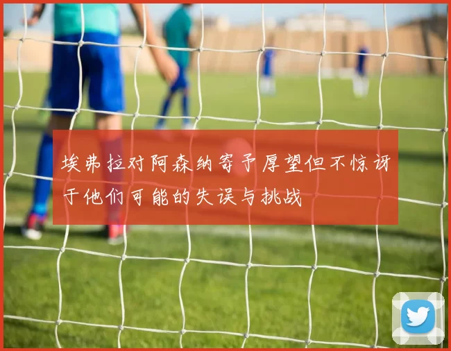 埃弗拉对阿森纳寄予厚望但不惊讶于他们可能的失误与挑战