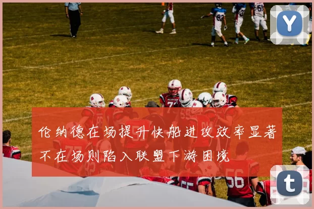 伦纳德在场提升快船进攻效率显著不在场则陷入联盟下游困境