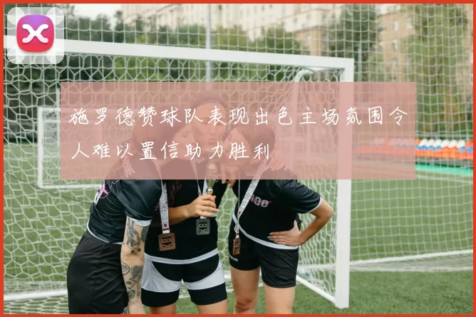 施罗德赞球队表现出色主场氛围令人难以置信助力胜利
