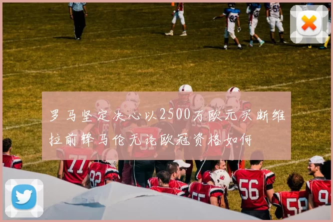 罗马坚定决心以2500万欧元买断维拉前锋马伦无论欧冠资格如何