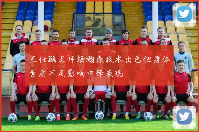 王仕鹏点评杨瀚森技术出色但身体素质不足影响中锋表现