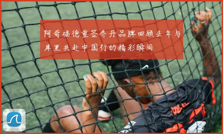阿奇福德重签乔丹品牌回顾去年与库里共赴中国行的精彩瞬间