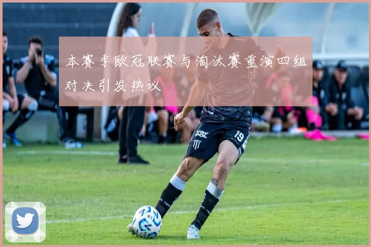本赛季欧冠联赛与淘汰赛重演四组对决引发热议