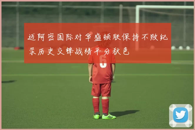 迈阿密国际对华盛顿联保持不败纪录历史交锋战绩平分秋色