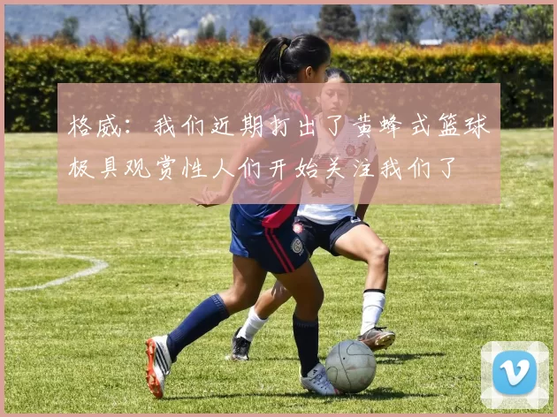 格威：我们近期打出了黄蜂式篮球极具观赏性人们开始关注我们了