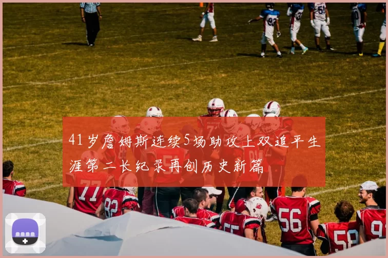 41岁詹姆斯连续5场助攻上双追平生涯第二长纪录再创历史新篇