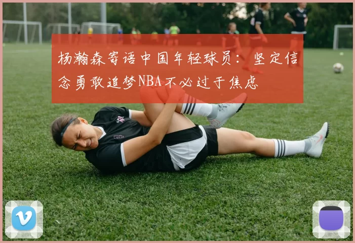 杨瀚森寄语中国年轻球员：坚定信念勇敢追梦NBA不必过于焦虑