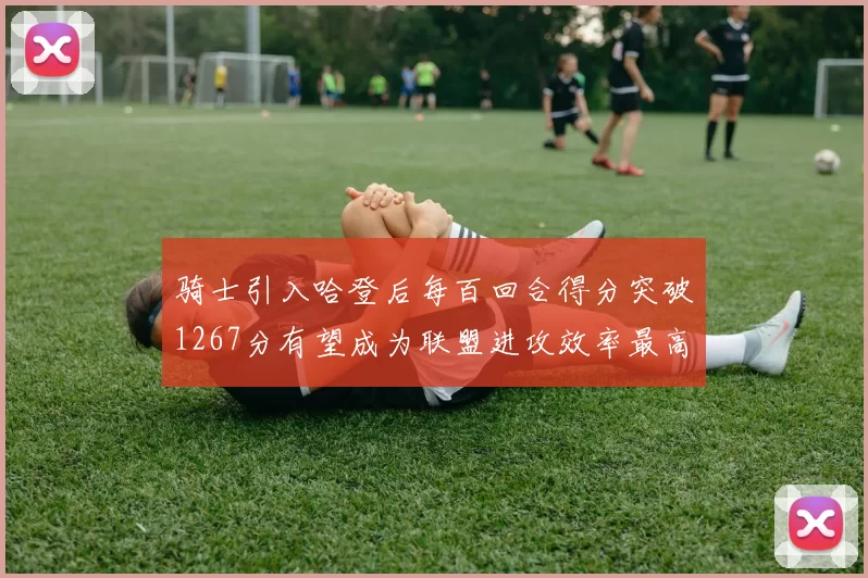骑士引入哈登后每百回合得分突破1267分有望成为联盟进攻效率最高球队