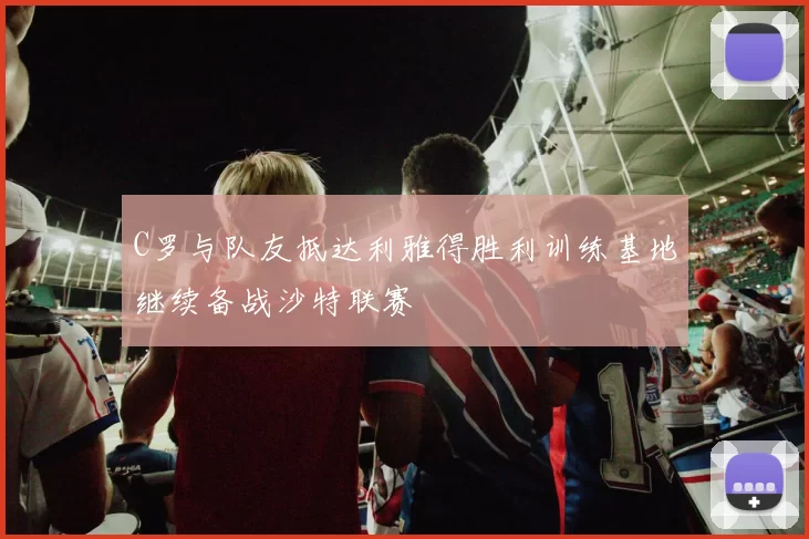 C罗与队友抵达利雅得胜利训练基地继续备战沙特联赛