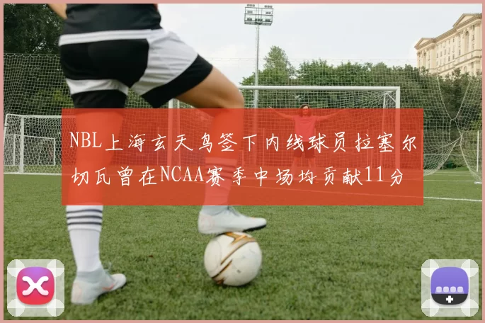 NBL上海玄天鸟签下内线球员拉塞尔切瓦曾在NCAA赛季中场均贡献11分8篮板