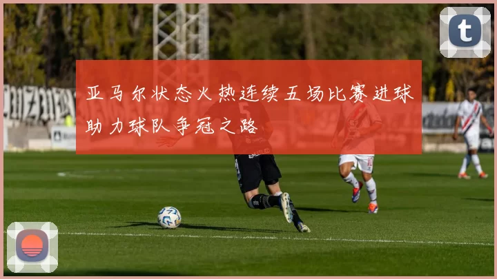 亚马尔状态火热连续五场比赛进球助力球队争冠之路