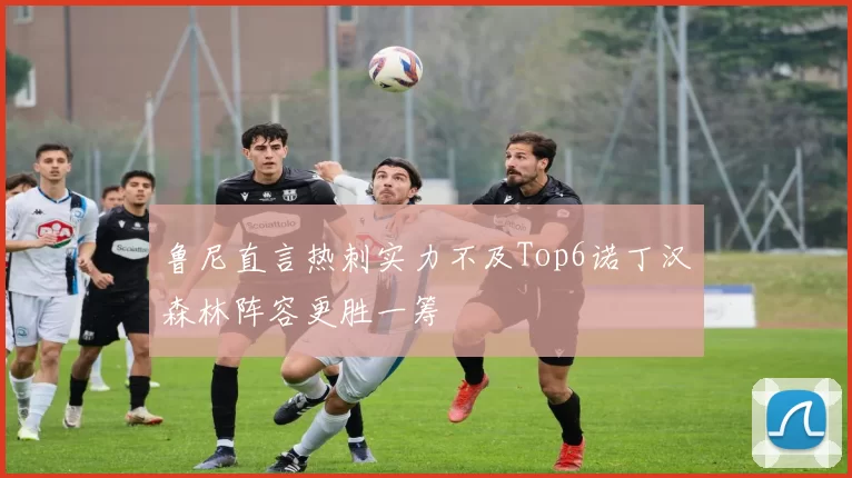 鲁尼直言热刺实力不及Top6诺丁汉森林阵容更胜一筹