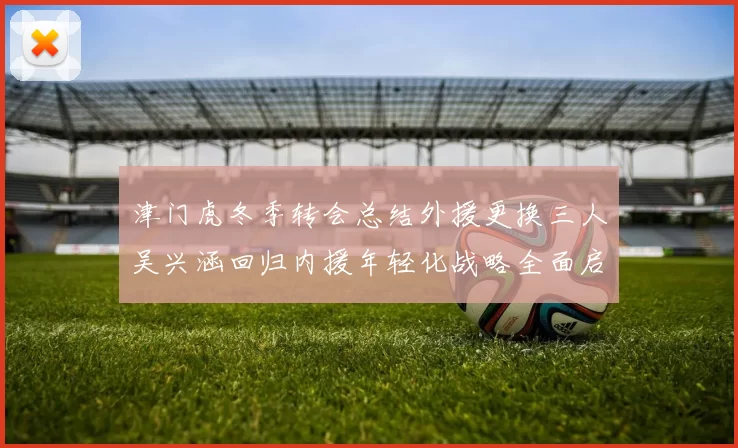 津门虎冬季转会总结外援更换三人吴兴涵回归内援年轻化战略全面启动