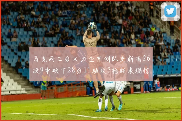 马克西三分火力全开创队史新高26投9中砍下28分11助攻5抢断表现惊艳