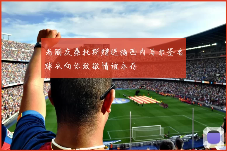 老朋友桑托斯赠送梅西内马尔签名球衣向你致敬情谊永存