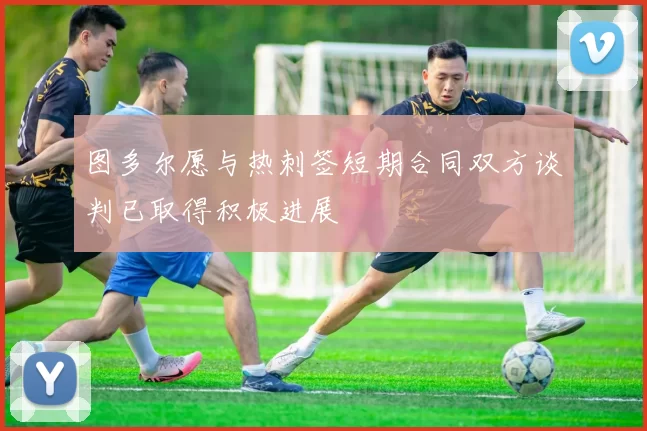 图多尔愿与热刺签短期合同双方谈判已取得积极进展