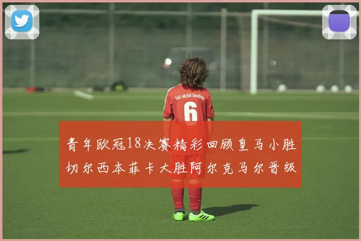 青年欧冠18决赛精彩回顾皇马小胜切尔西本菲卡大胜阿尔克马尔晋级