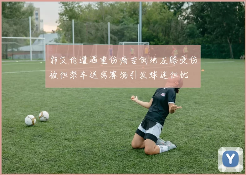郭艾伦遭遇重伤痛苦倒地左膝受伤被担架车送离赛场引发球迷担忧