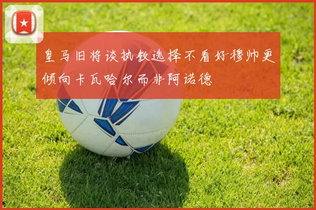 皇马旧将谈执教选择不看好穆帅更倾向卡瓦哈尔而非阿诺德