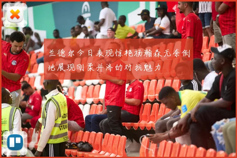 兰德尔今日表现惊艳杨瀚森无奈倒地展现刚柔并济的对抗魅力