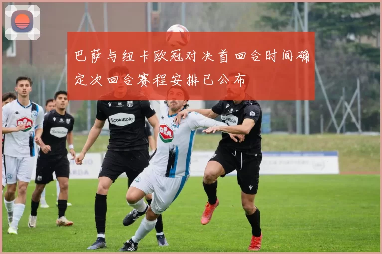 巴萨与纽卡欧冠对决首回合时间确定次回合赛程安排已公布