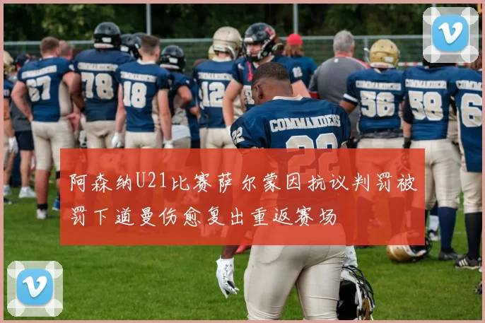 阿森纳U21比赛萨尔蒙因抗议判罚被罚下道曼伤愈复出重返赛场