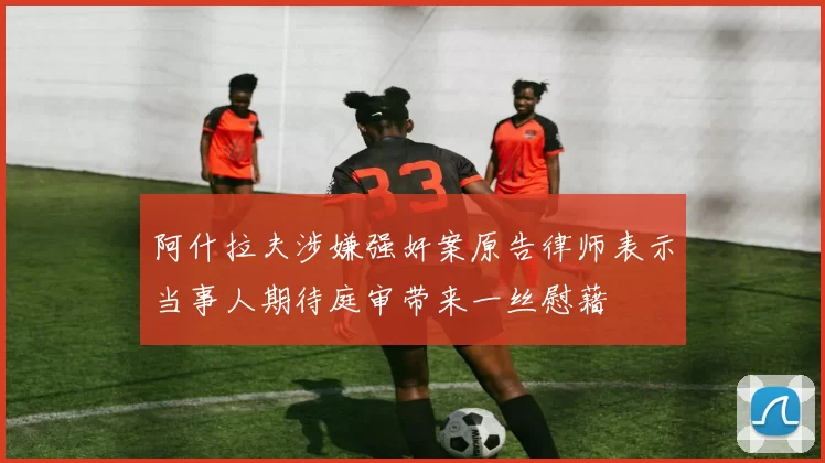 阿什拉夫涉嫌强奸案原告律师表示当事人期待庭审带来一丝慰藉