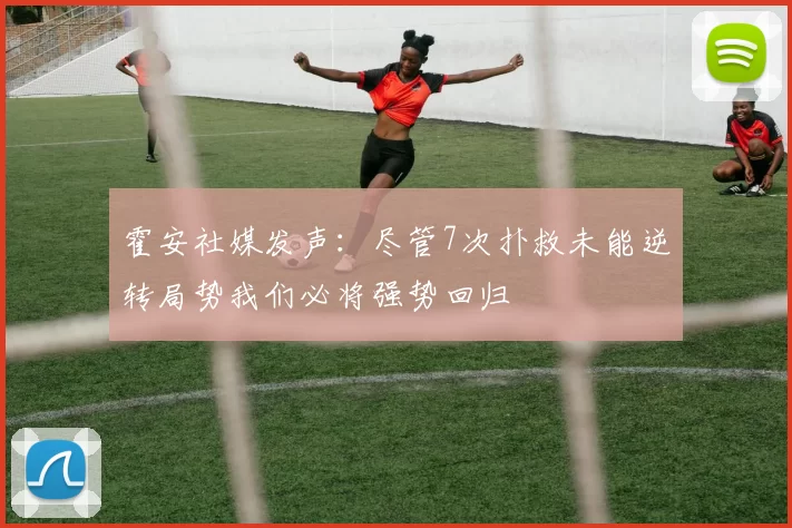 霍安社媒发声：尽管7次扑救未能逆转局势我们必将强势回归