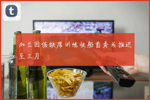 加兰因伤缺席训练快船首秀或推迟至三月